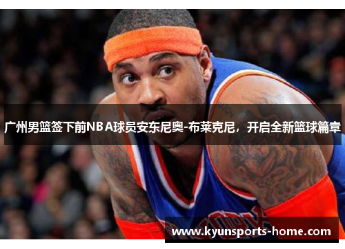 广州男篮签下前NBA球员安东尼奥-布莱克尼，开启全新篮球篇章